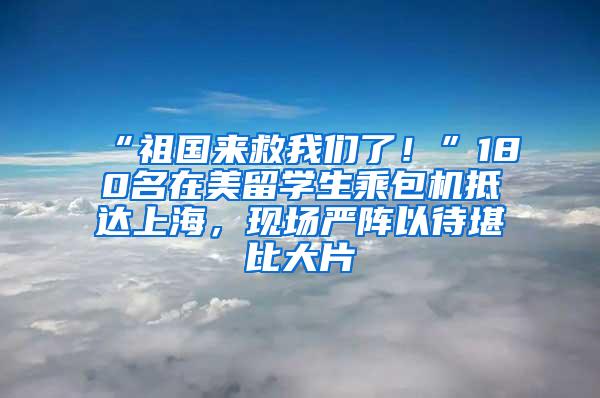 “祖国来救我们了！”180名在美留学生乘包机抵达上海，现场严阵以待堪比大片→