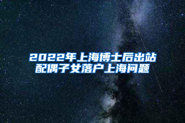 2022年上海博士后出站配偶子女落户上海问题