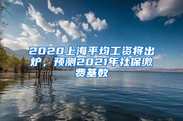 2020上海平均工资将出炉，预测2021年社保缴费基数