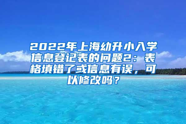 2022年上海幼升小入学信息登记表的问题2：表格填错了或信息有误，可以修改吗？