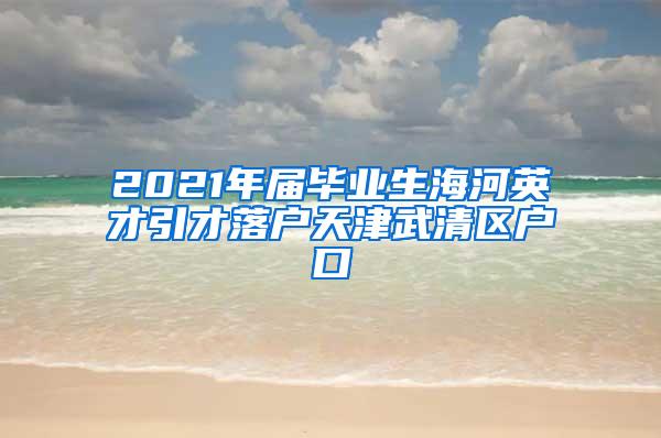 2021年届毕业生海河英才引才落户天津武清区户口