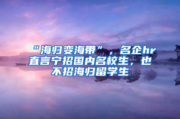 “海归变海带”，名企hr直言宁招国内名校生，也不招海归留学生