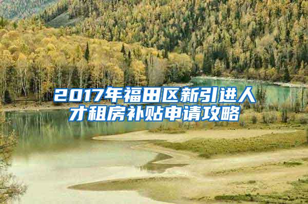 2017年福田区新引进人才租房补贴申请攻略