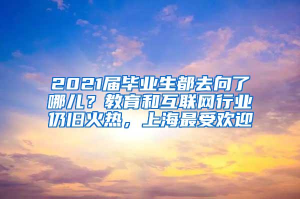 2021届毕业生都去向了哪儿？教育和互联网行业仍旧火热，上海最受欢迎