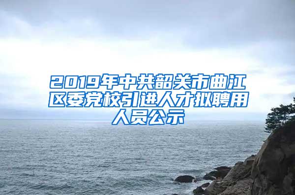 2019年中共韶关市曲江区委党校引进人才拟聘用人员公示