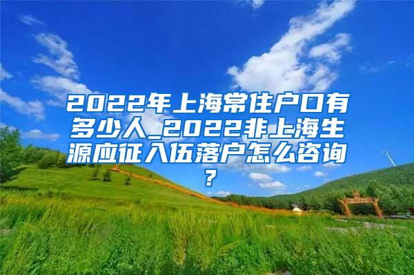 2022年上海常住户口有多少人_2022非上海生源应征入伍落户怎么咨询？