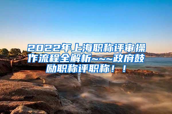 2022年上海职称评审操作流程全解析~~~政府鼓励职称评职称！！