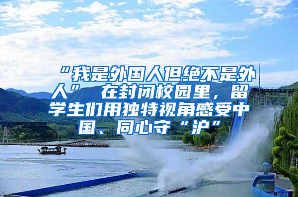 “我是外国人但绝不是外人” 在封闭校园里，留学生们用独特视角感受中国、同心守“沪”