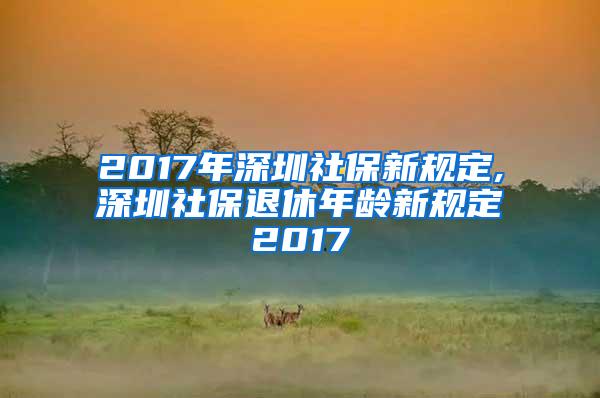 2017年深圳社保新规定,深圳社保退休年龄新规定2017