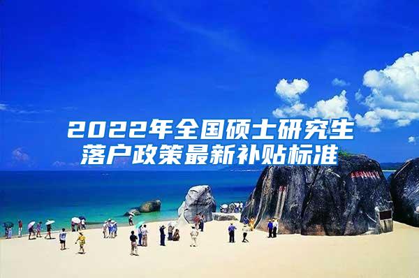 2022年全国硕士研究生落户政策最新补贴标准