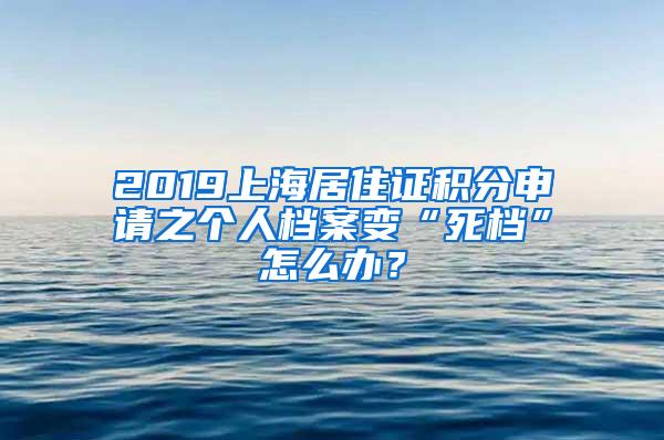 2019上海居住证积分申请之个人档案变“死档”怎么办？