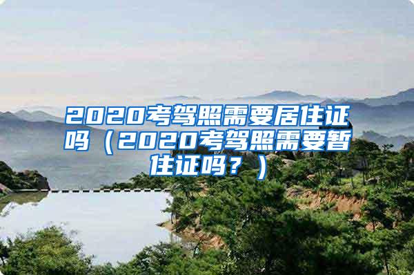 2020考驾照需要居住证吗（2020考驾照需要暂住证吗？）