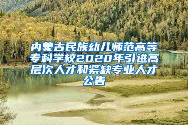 内蒙古民族幼儿师范高等专科学校2020年引进高层次人才和紧缺专业人才公告