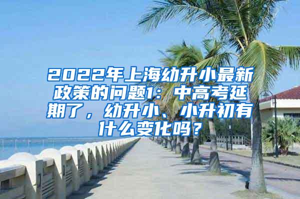 2022年上海幼升小最新政策的问题1：中高考延期了，幼升小、小升初有什么变化吗？