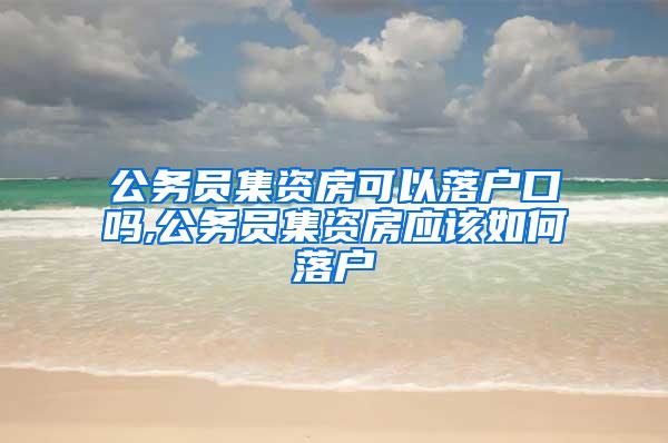 公务员集资房可以落户口吗,公务员集资房应该如何落户