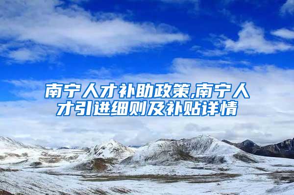 南宁人才补助政策,南宁人才引进细则及补贴详情