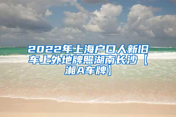 2022年上海户口人新旧车上外地牌照湖南长沙【湘A车牌】