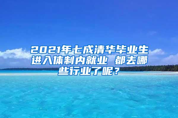 2021年七成清华毕业生进入体制内就业 都去哪些行业了呢？