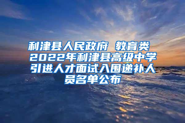 利津县人民政府 教育类 2022年利津县高级中学引进人才面试入围递补人员名单公布