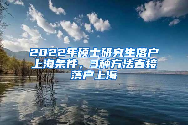 2022年硕士研究生落户上海条件，3种方法直接落户上海