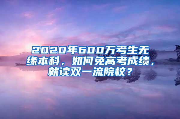 2020年600万考生无缘本科，如何免高考成绩，就读双一流院校？