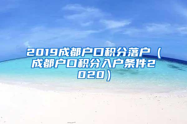 2019成都户口积分落户（成都户口积分入户条件2020）