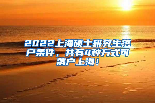 2022上海硕士研究生落户条件，共有4种方式可落户上海！