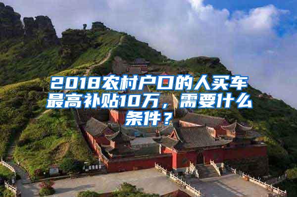 2018农村户口的人买车最高补贴10万，需要什么条件？