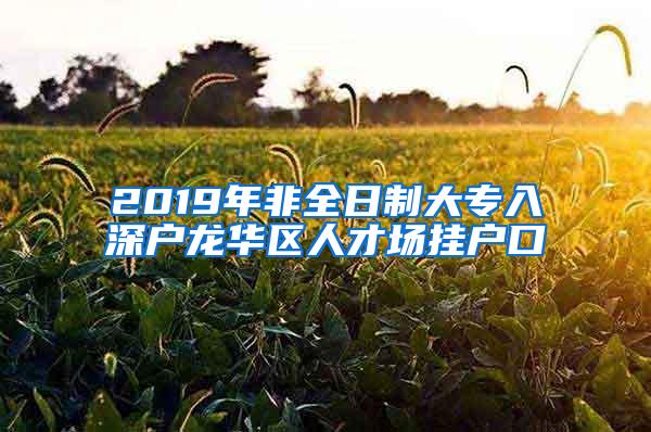 2019年非全日制大专入深户龙华区人才场挂户口