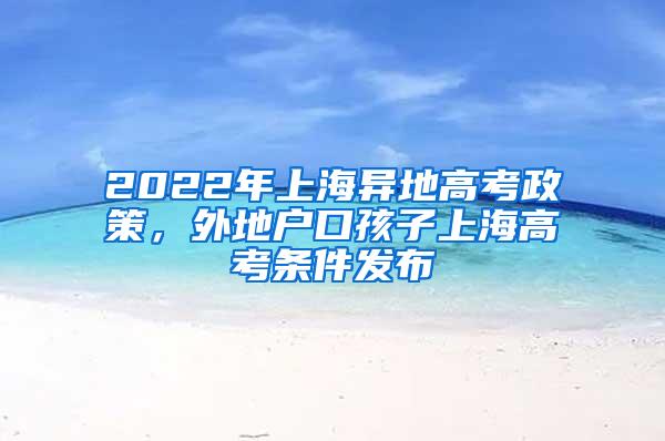 2022年上海异地高考政策，外地户口孩子上海高考条件发布