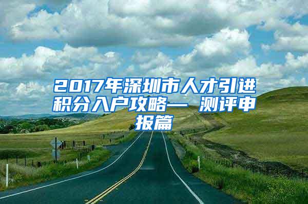 2017年深圳市人才引进积分入户攻略— 测评申报篇