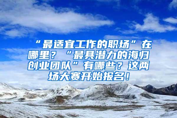 “最适宜工作的职场”在哪里？“最具潜力的海归创业团队”有哪些？这两场大赛开始报名！