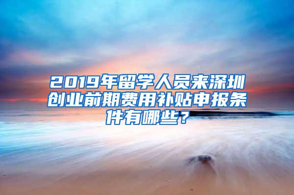 2019年留学人员来深圳创业前期费用补贴申报条件有哪些？