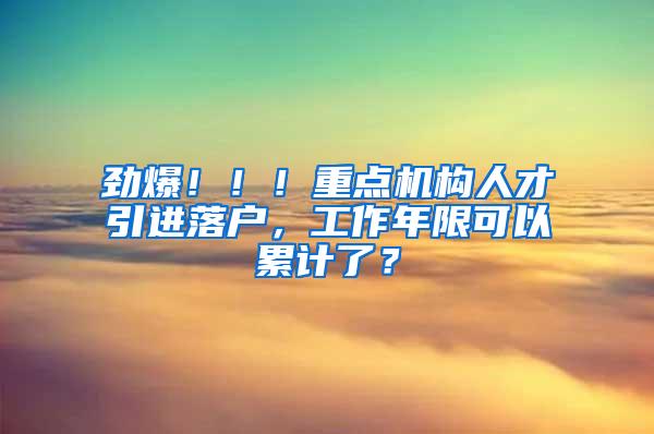 劲爆！！！重点机构人才引进落户，工作年限可以累计了？