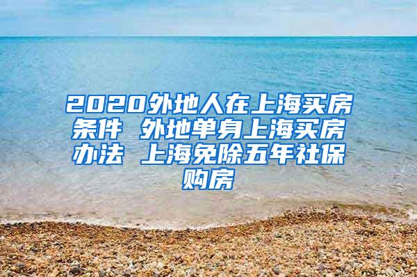 2020外地人在上海买房条件 外地单身上海买房办法 上海免除五年社保购房