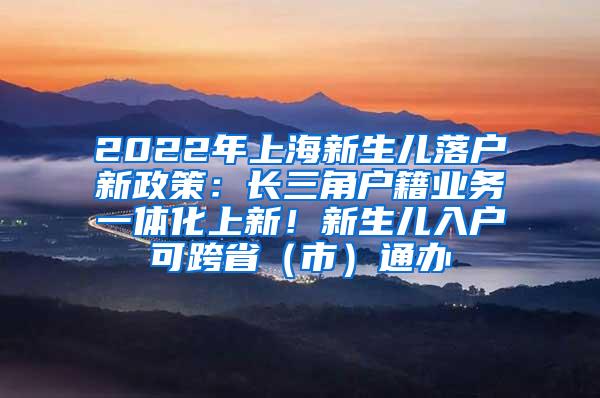 2022年上海新生儿落户新政策：长三角户籍业务一体化上新！新生儿入户可跨省（市）通办