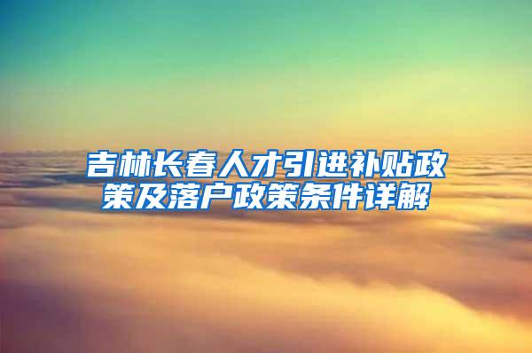 吉林长春人才引进补贴政策及落户政策条件详解