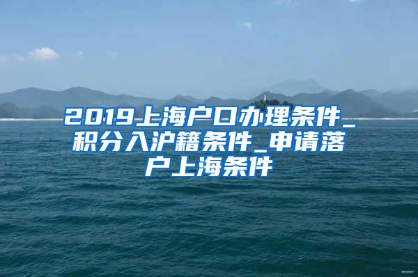 2019上海户口办理条件_积分入沪籍条件_申请落户上海条件