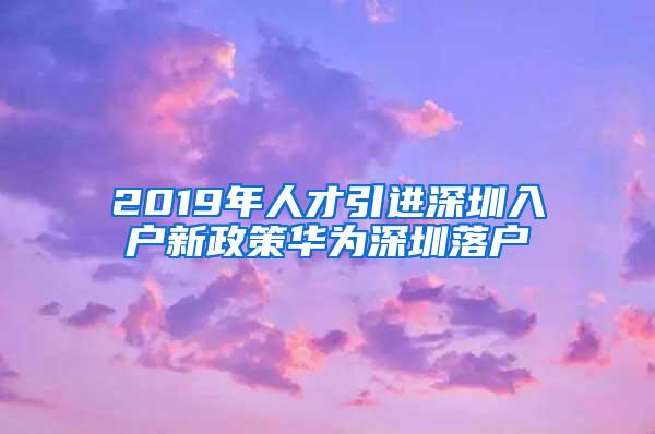 2019年人才引进深圳入户新政策华为深圳落户