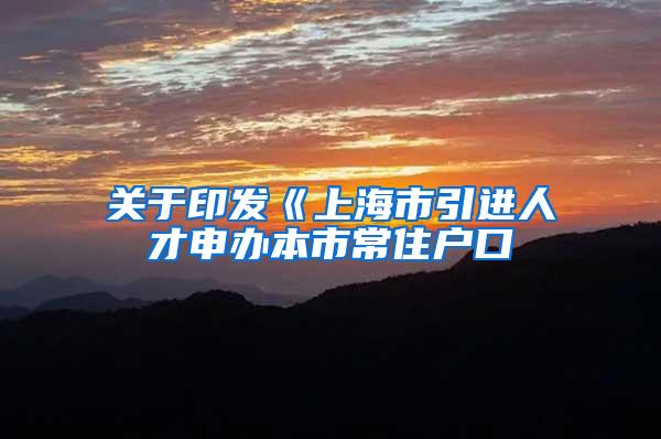 关于印发《上海市引进人才申办本市常住户口