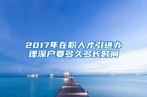 2017年在职人才引进办理深户要多久多长时间