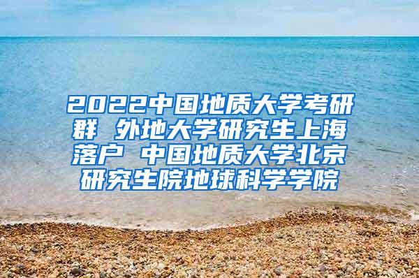 2022中国地质大学考研群 外地大学研究生上海落户 中国地质大学北京研究生院地球科学学院