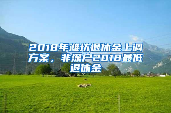 2018年潍坊退休金上调方案，非深户2018最低退休金