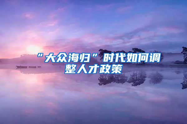 “大众海归”时代如何调整人才政策