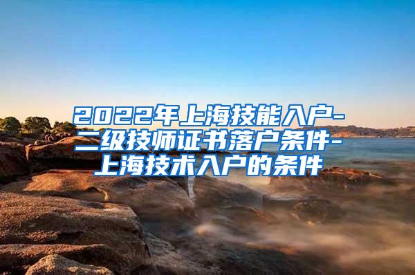 2022年上海技能入户-二级技师证书落户条件-上海技术入户的条件