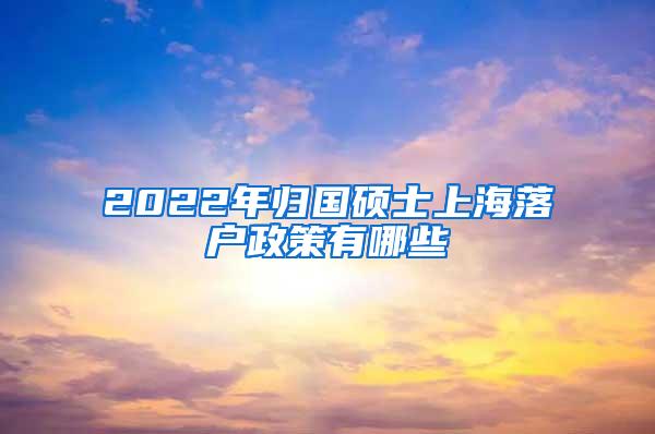 2022年归国硕士上海落户政策有哪些