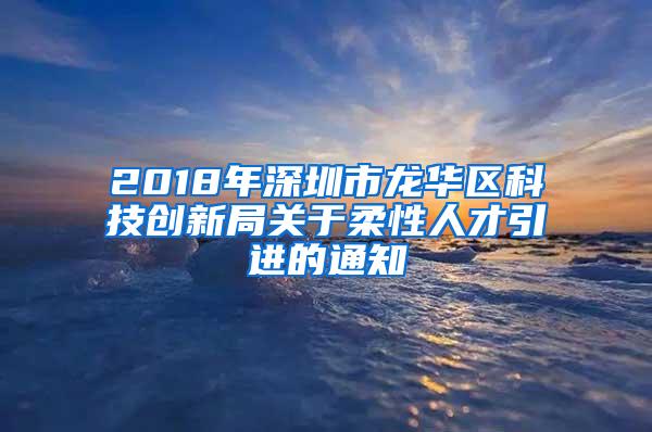 2018年深圳市龙华区科技创新局关于柔性人才引进的通知