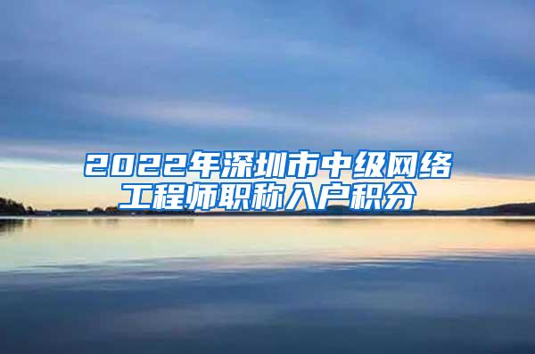 2022年深圳市中级网络工程师职称入户积分