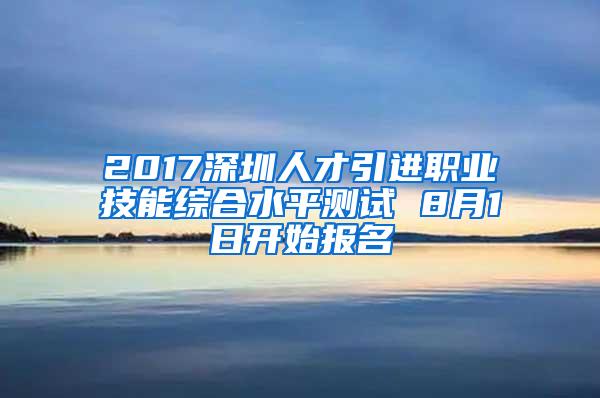 2017深圳人才引进职业技能综合水平测试 8月1日开始报名