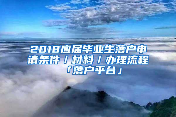 2018应届毕业生落户申请条件／材料／办理流程「落户平台」